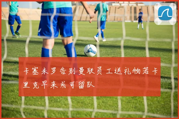 卡塞米罗告别曼联员工送礼物若卡里克早来或可留队