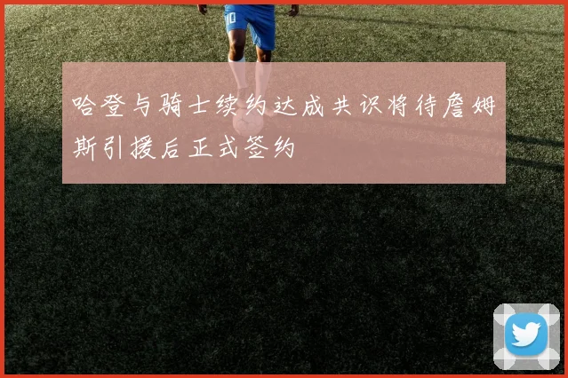 哈登与骑士续约达成共识将待詹姆斯引援后正式签约