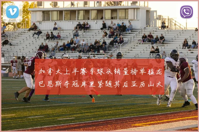 加拿大上半赛季球衣销量榜单猛龙巴恩斯夺冠库里紧随其后亚历山大位列第五