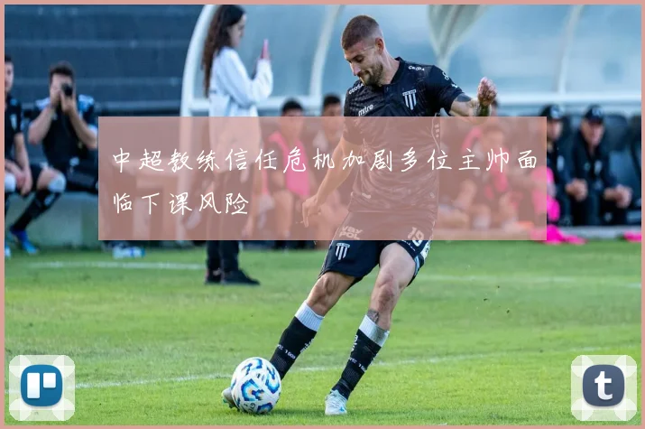 中超教练信任危机加剧多位主帅面临下课风险