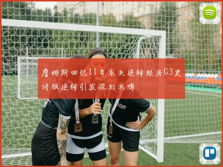 詹姆斯回忆11年东决逆转经历G3史诗级逆转引发深刻共鸣