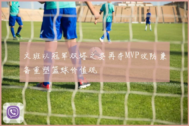 文班以冠军双塔之姿再夺MVP攻防兼备重塑篮球价值观