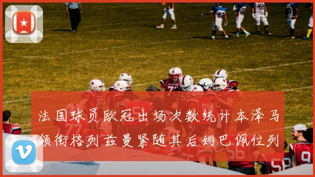 法国球员欧冠出场次数统计本泽马领衔格列兹曼紧随其后姆巴佩位列第五