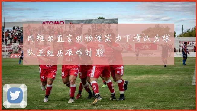 内维尔直言利物浦实力下滑认为球队正经历艰难时期