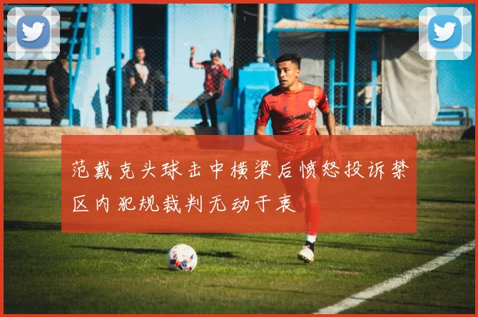 范戴克头球击中横梁后愤怒投诉禁区内犯规裁判无动于衷