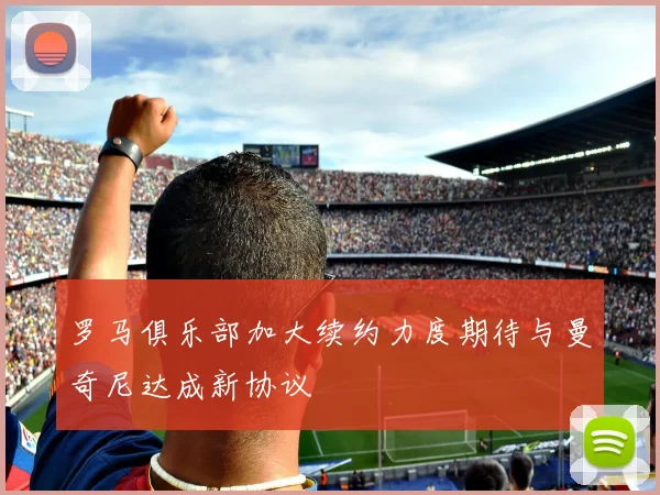 罗马俱乐部加大续约力度期待与曼奇尼达成新协议