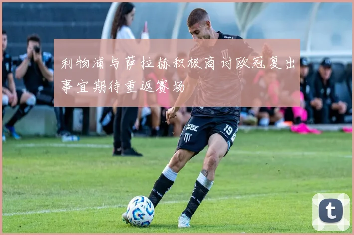 利物浦与萨拉赫积极商讨欧冠复出事宜期待重返赛场