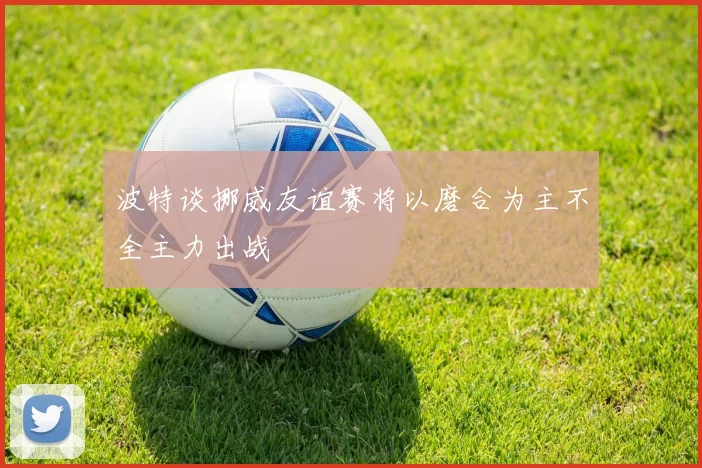 波特谈挪威友谊赛将以磨合为主不全主力出战