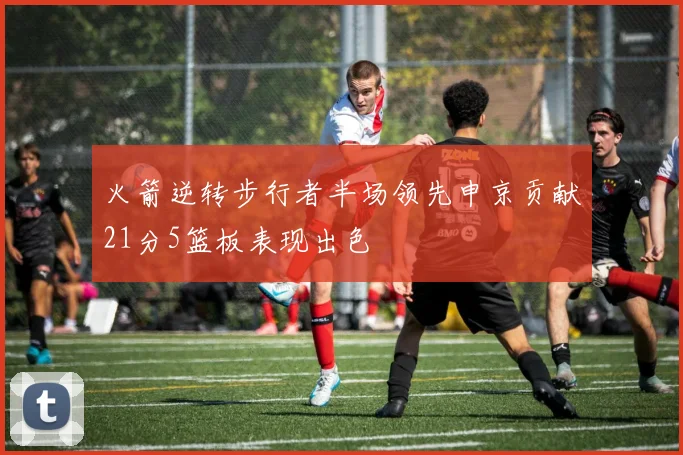 火箭逆转步行者半场领先申京贡献21分5篮板表现出色