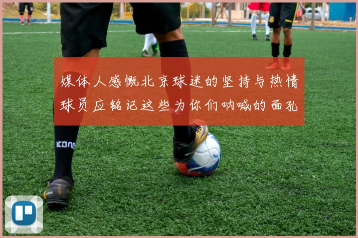 媒体人感慨北京球迷的坚持与热情球员应铭记这些为你们呐喊的面孔