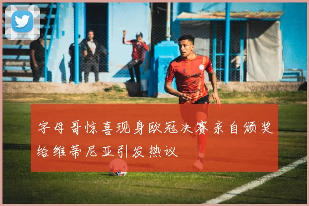 字母哥惊喜现身欧冠决赛亲自颁奖给维蒂尼亚引发热议