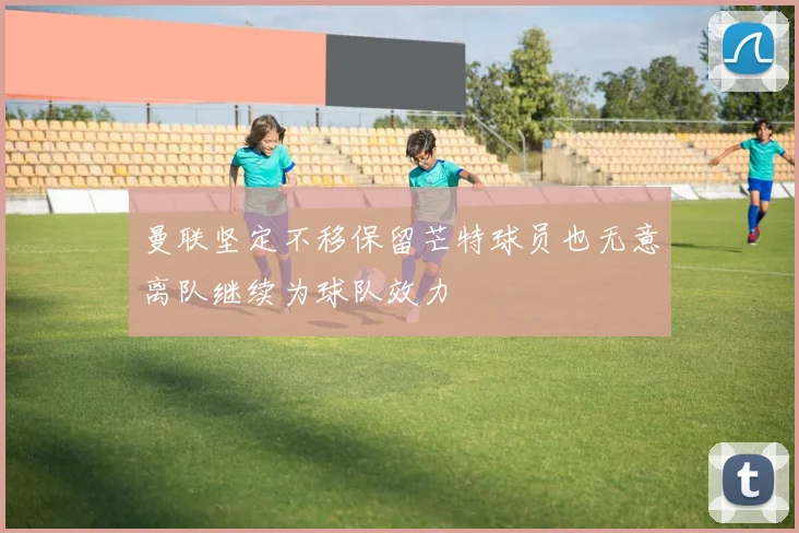 曼联坚定不移保留芒特球员也无意离队继续为球队效力