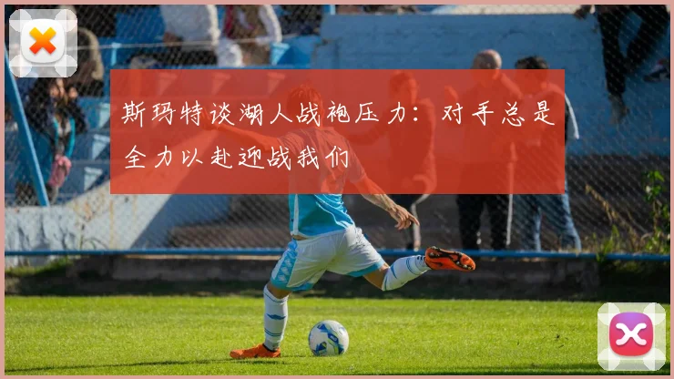 斯玛特谈湖人战袍压力：对手总是全力以赴迎战我们
