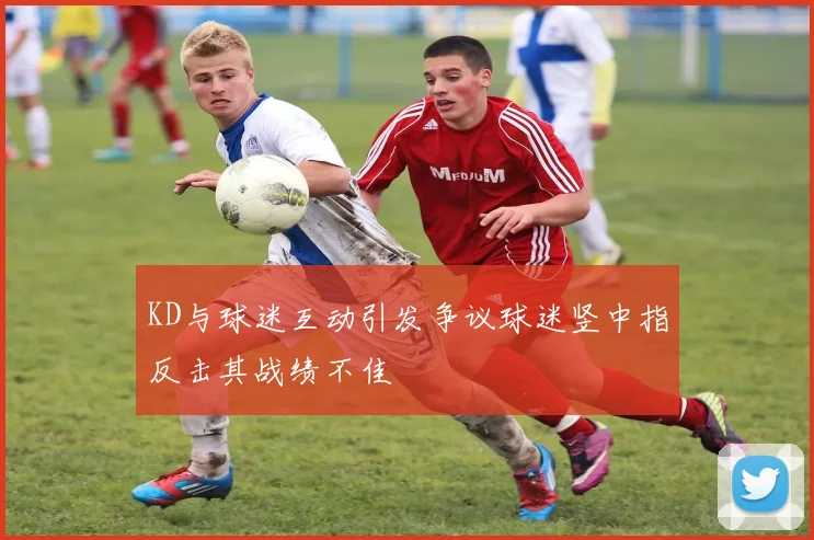 KD与球迷互动引发争议球迷竖中指反击其战绩不佳