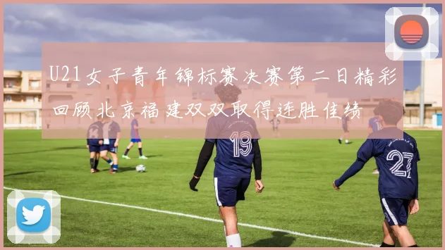 U21女子青年锦标赛决赛第二日精彩回顾北京福建双双取得连胜佳绩