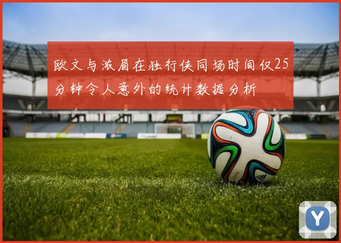 欧文与浓眉在独行侠同场时间仅25分钟令人意外的统计数据分析