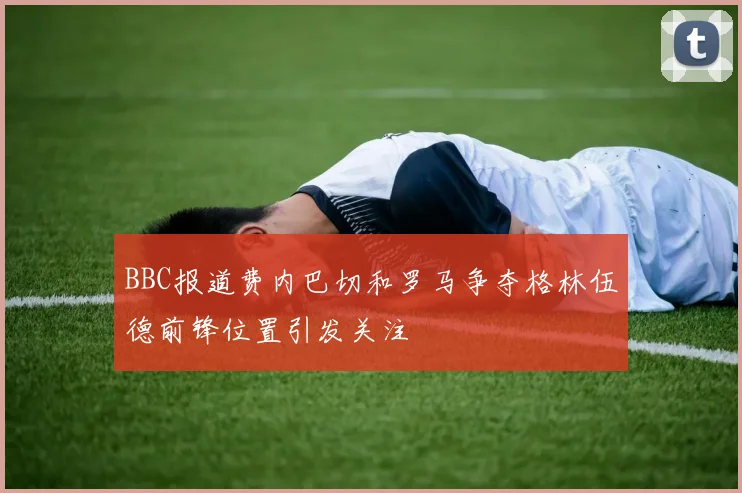 BBC报道费内巴切和罗马争夺格林伍德前锋位置引发关注