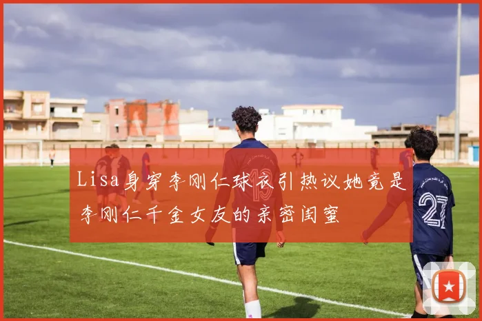 Lisa身穿李刚仁球衣引热议她竟是李刚仁千金女友的亲密闺蜜
