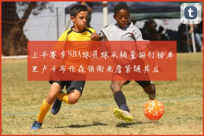 上半赛季NBA球员球衣销量排行榜库里卢卡布伦森领衔老詹紧随其后